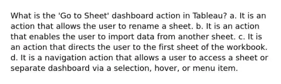 What is the 'Go to Sheet' dashboard action in Tableau? a. It is an action that allows the user to rename a sheet. b. It is an action that enables the user to import data from another sheet. c. It is an action that directs the user to the first sheet of the workbook. d. It is a navigation action that allows a user to access a sheet or separate dashboard via a selection, hover, or menu item.