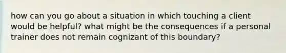 how can you go about a situation in which touching a client would be helpful? what might be the consequences if a personal trainer does not remain cognizant of this boundary?