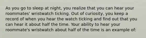 As you go to sleep at night, you realize that you can hear your roommates' wristwatch ticking. Out of curiosity, you keep a record of when you hear the watch ticking and find out that you can hear it about half the time. Your ability to hear your roommate's wristwatch about half of the time is an example of: