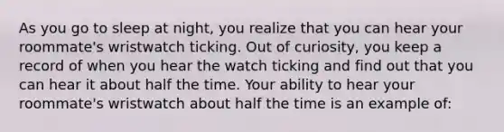 As you go to sleep at night, you realize that you can hear your roommate's wristwatch ticking. Out of curiosity, you keep a record of when you hear the watch ticking and find out that you can hear it about half the time. Your ability to hear your roommate's wristwatch about half the time is an example of: