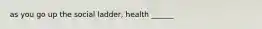 as you go up the social ladder, health ______