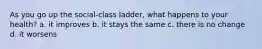As you go up the social-class ladder, what happens to your health? a. it improves b. it stays the same c. there is no change d. it worsens