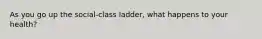 As you go up the social-class ladder, what happens to your health?