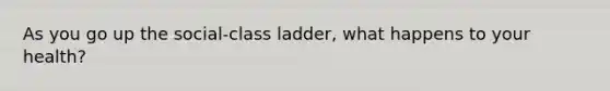 As you go up the social-class ladder, what happens to your health?
