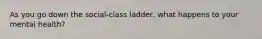 As you go down the social-class ladder, what happens to your mental health?