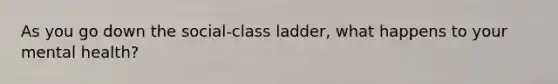 As you go down the social-class ladder, what happens to your mental health?