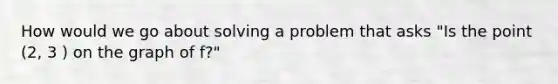 How would we go about solving a problem that asks "Is the point (2, 3 ) on the graph of f?"