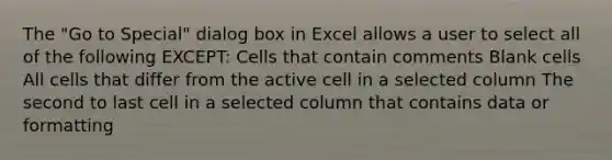 The "Go to Special" dialog box in Excel allows a user to select all of the following EXCEPT: Cells that contain comments Blank cells All cells that differ from the active cell in a selected column The second to last cell in a selected column that contains data or formatting