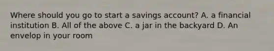 Where should you go to start a savings account? A. a financial institution B. All of the above C. a jar in the backyard D. An envelop in your room