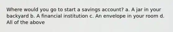 Where would you go to start a savings account? a. A jar in your backyard b. A financial institution c. An envelope in your room d. All of the above