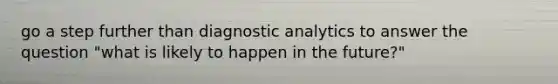 go a step further than diagnostic analytics to answer the question "what is likely to happen in the future?"