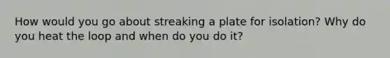 How would you go about streaking a plate for isolation? Why do you heat the loop and when do you do it?