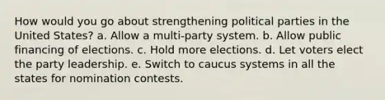 How would you go about strengthening political parties in the United States? a. Allow a multi-party system. b. Allow public financing of elections. c. Hold more elections. d. Let voters elect the party leadership. e. Switch to caucus systems in all the states for nomination contests.