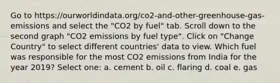 Go to https://ourworldindata.org/co2-and-other-greenhouse-gas-emissions and select the "CO2 by fuel" tab. Scroll down to the second graph "CO2 emissions by fuel type". Click on "Change Country" to select different countries' data to view. Which fuel was responsible for the most CO2 emissions from India for the year 2019? Select one: a. cement b. oil c. flaring d. coal e. gas