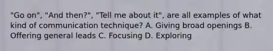 "Go on", "And then?", "Tell me about it", are all examples of what kind of communication technique? A. Giving broad openings B. Offering general leads C. Focusing D. Exploring