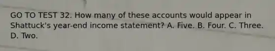 GO TO TEST 32. How many of these accounts would appear in Shattuck's year-end income statement? A. Five. B. Four. C. Three. D. Two.