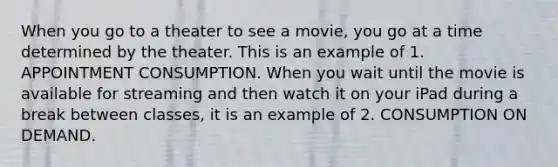 When you go to a theater to see a movie, you go at a time determined by the theater. This is an example of 1. APPOINTMENT CONSUMPTION. When you wait until the movie is available for streaming and then watch it on your iPad during a break between classes, it is an example of 2. CONSUMPTION ON DEMAND.