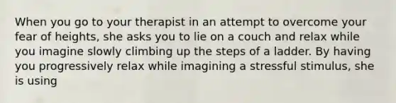 When you go to your therapist in an attempt to overcome your fear of heights, she asks you to lie on a couch and relax while you imagine slowly climbing up the steps of a ladder. By having you progressively relax while imagining a stressful stimulus, she is using