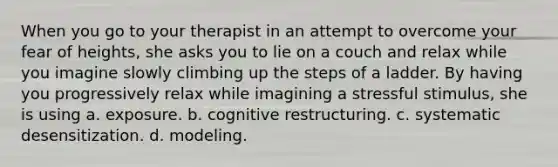 When you go to your therapist in an attempt to overcome your fear of heights, she asks you to lie on a couch and relax while you imagine slowly climbing up the steps of a ladder. By having you progressively relax while imagining a stressful stimulus, she is using a. exposure. b. cognitive restructuring. c. systematic desensitization. d. modeling.