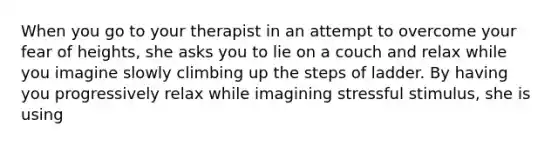 When you go to your therapist in an attempt to overcome your fear of heights, she asks you to lie on a couch and relax while you imagine slowly climbing up the steps of ladder. By having you progressively relax while imagining stressful stimulus, she is using