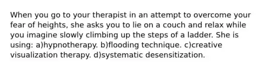 When you go to your therapist in an attempt to overcome your fear of heights, she asks you to lie on a couch and relax while you imagine slowly climbing up the steps of a ladder. She is using: a)hypnotherapy. b)flooding technique. c)creative visualization therapy. d)systematic desensitization.