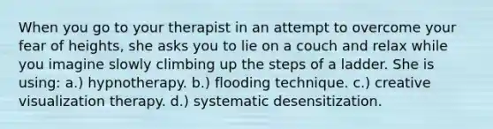 When you go to your therapist in an attempt to overcome your fear of heights, she asks you to lie on a couch and relax while you imagine slowly climbing up the steps of a ladder. She is using: a.) hypnotherapy. b.) flooding technique. c.) creative visualization therapy. d.) systematic desensitization.