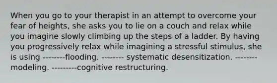 When you go to your therapist in an attempt to overcome your fear of heights, she asks you to lie on a couch and relax while you imagine slowly climbing up the steps of a ladder. By having you progressively relax while imagining a stressful stimulus, she is using --------flooding. -------- systematic desensitization. --------modeling. ---------cognitive restructuring.