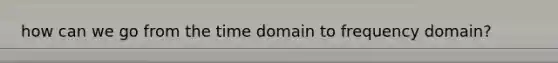 how can we go from the time domain to frequency domain?