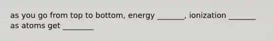 as you go from top to bottom, energy _______, ionization _______ as atoms get ________