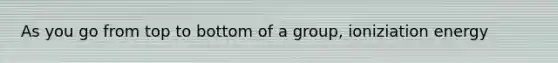 As you go from top to bottom of a group, ioniziation energy