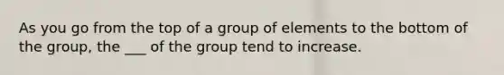 As you go from the top of a group of elements to the bottom of the group, the ___ of the group tend to increase.