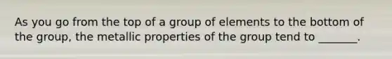 As you go from the top of a group of elements to the bottom of the group, the metallic properties of the group tend to _______.