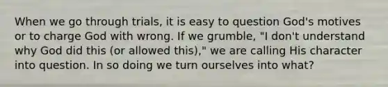 When we go through trials, it is easy to question God's motives or to charge God with wrong. If we grumble, "I don't understand why God did this (or allowed this)," we are calling His character into question. In so doing we turn ourselves into what?