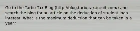 Go to the Turbo Tax Blog (http://blog.turbotax.intuit.com/) and search the blog for an article on the deduction of student loan interest. What is the maximum deduction that can be taken in a year?