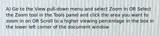 A) Go to the View pull-down menu and select Zoom In OR Select the Zoom tool in the Tools panel and click the area you want to zoom in on OR Scroll to a higher viewing percentage in the box in the lower left corner of the document window