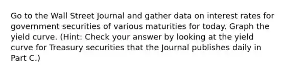 Go to the Wall Street Journal and gather data on interest rates for government securities of various maturities for today. Graph the yield curve. (Hint: Check your answer by looking at the yield curve for Treasury securities that the Journal publishes daily in Part C.)