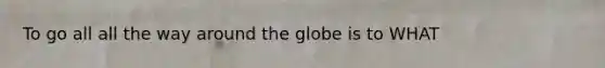 To go all all the way around the globe is to WHAT