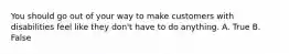 You should go out of your way to make customers with disabilities feel like they don't have to do anything. A. True B. False