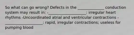 So what can go wrong? Defects in the ______________ conduction system may result in: -____________________: irregular heart rhythms -Uncoordinated atrial and ventricular contractions -____________________: rapid, irregular contractions; useless for pumping blood