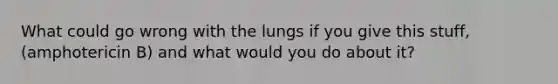 What could go wrong with the lungs if you give this stuff,(amphotericin B) and what would you do about it?