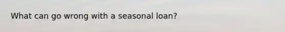 What can go wrong with a seasonal loan?