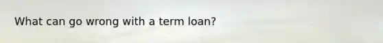 What can go wrong with a term loan?