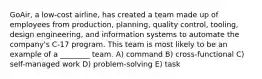 GoAir, a low-cost airline, has created a team made up of employees from production, planning, quality control, tooling, design engineering, and information systems to automate the company's C-17 program. This team is most likely to be an example of a ________ team. A) command B) cross-functional C) self-managed work D) problem-solving E) task