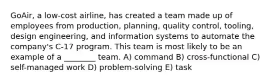 GoAir, a low-cost airline, has created a team made up of employees from production, planning, quality control, tooling, design engineering, and information systems to automate the company's C-17 program. This team is most likely to be an example of a ________ team. A) command B) cross-functional C) self-managed work D) problem-solving E) task