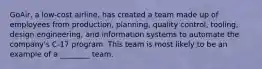 GoAir, a low-cost airline, has created a team made up of employees from production, planning, quality control, tooling, design engineering, and information systems to automate the company's C-17 program. This team is most likely to be an example of a ________ team.