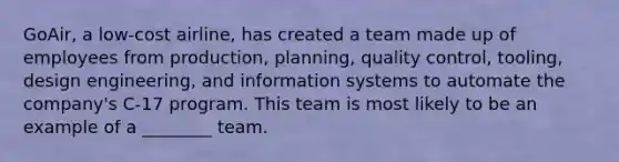 GoAir, a low-cost airline, has created a team made up of employees from production, planning, quality control, tooling, design engineering, and information systems to automate the company's C-17 program. This team is most likely to be an example of a ________ team.