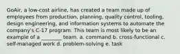 GoAir, a low-cost airline, has created a team made up of employees from production, planning, quality control, tooling, design engineering, and information systems to automate the company's C-17 program. This team is most likely to be an example of a ________ team. a. command b. cross-functional c. self-managed work d. problem-solving e. task