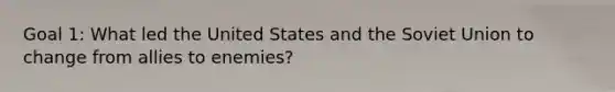 Goal 1: What led the United States and the Soviet Union to change from allies to enemies?