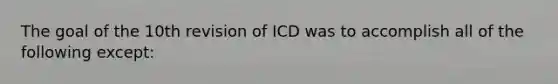 The goal of the 10th revision of ICD was to accomplish all of the following except: