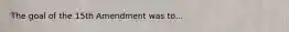 The goal of the 15th Amendment was to...